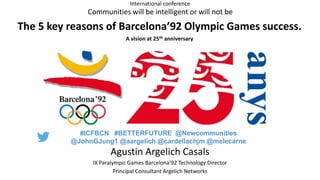 Agustin Argelich Casals
IX Paralympic Games Barcelona’92 Technology Director
Principal Consultant Argelich Networks
Communities will be intelligent or will not be
The 5 key reasons of Barcelona’92 Olympic Games success.
A vision at 25th anniversary
International conference
#ICFBCN #BETTERFUTURE @Newcommunities
@JohnGJung1 @aargelich @cardellachjm @melecarne
 