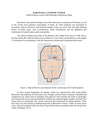 BARCELONA: A SCHEME UNTOLD
A Brief Analysis on the Urban Planning of Barcelona, Spain
Barcelona is the capital and largest city of the autonomous community of Catalonia, as well
as the second most populous municipality of Spain. Its urban planning was developed in
accordance with the historical and territorial changes of the city, and in line with other defining
factors of public space, such as architecture, urban infrastructure and the adaptation and
maintenance of natural spaces, parks and gardens.
The urban evolution traces back to the Romans, who settled in the area in 15 BC and, in
the first century BC, built the medieval city of Barcino. It was small, surrounded by a wall roughly
1.5 kilometers in circumference, with the characteristic Roman grid of perpendicular streets.
Figure 1. Map of Barcino superimposed on the current map of the Gothic Quarter
In these modest beginnings are already visible two characteristics that would define
Barcelona’s development over the years. First, it began, and has always remained, a bounded and
compressed city, dense from its founding. First physical walls and then the limits of geography
have hemmed the city in and ensured that its residents are crammed tightly together. Second, it has
always been an ‘intentional’ city, closely conceived and constructed by central planners. There
have been very few periods of unplanned growth in Barcelona’s history. Unlike so many newer
cities, it has not sprawled. Each new burst of growth has been on purpose; there has always been
a plan. (Parraguez, 2013)
 