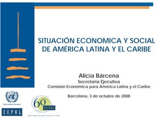 SITUACIÓN ECONOMICA Y SOCIAL
 DE AMÉRICA LATINA Y EL CARIBE


                 Alicia Bárcena
                Secretaria Ejecutiva
  Comisión Económica para América Latina y el Caribe

           Barcelona, 3 de octubre de 2008
 