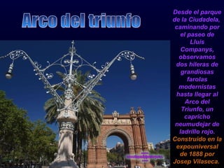 Desde el parque de la Ciudadela,  caminando por el paseo de Lluis Companys, observamos dos hileras de grandiosas farolas modernistas hasta llegar al Arco del Triunfo, un capricho neumudejar de ladrillo rojo.  Construido en la expouniversal de 1888 por Josep Vilaseca.   Arco del triunfo 