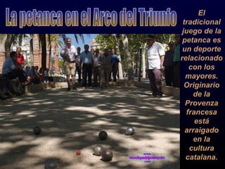 El tradicional juego de la petanca es un deporte relacionado con los mayores. Originario de la Provenza francesa está arraigado en la cultura catalana. La petanca en el Arco del Triunfo 