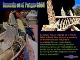 Fantasía en el Parque Güéll El parque fue un encargo de la familia Güell a Gaudí. Una fantasía armoniosa de belleza que reta a la propia naturaleza.  Formas redondeadas recubiertas de mosaicos y azulejos. Filas de columnas de mampostería de piedra que se inclinan a un laberinto de pasillos y bóvedas integradas en una agreste vegetación. 