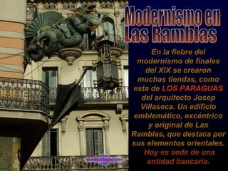 En la fiebre del modernismo de finales del XlX se crearon muchas tiendas, como esta de  LOS PARAGUAS  del arquitecto Josep Villaseca. Un edificio emblemático, excéntrico y original de Las Ramblas, que destaca por sus elementos orientales.  Hoy es sede de una entidad bancaria. Modernismo en  Las Ramblas 