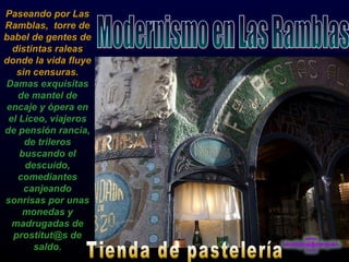 Paseando por Las Ramblas,  torre de babel de gentes de distintas raleas donde la vida fluye sin censuras.  Damas exquisitas de mantel de encaje y ópera en el Liceo, viajeros de pensión rancia, de trileros buscando el descuido, comediantes canjeando sonrisas por unas monedas y madrugadas de prostitut@s de saldo. Modernismo en Las Ramblas Tienda de pastelería 