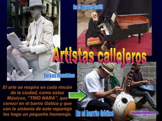 El arte se respira en cada rincón de la ciudad, como estos Músicos, “TRÍO NARA”, que conocí en el barrio Gótico y que con la sintonía de este reportaje les hago un pequeño homenaje. Artistas callejeros En el Parque Guëll En el barrio Gótico En Las Ramblas 