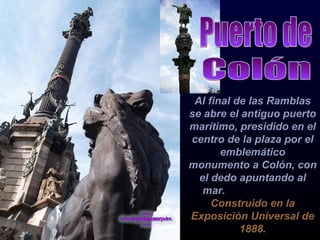 Al final de las Ramblas se abre el antiguo puerto marítimo, presidido en el centro de la plaza por el emblemático monumento a Colón, con el dedo apuntando al mar.  Construido en la Exposición Universal de 1888. Puerto de Colón 