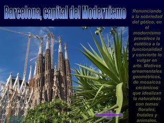 Renunciando a la sobriedad del gótico, en el modernismo prevalece la estética a la funcionalidad y convierte lo vulgar en arte. Motivos ornamentales geométricos, de mosaicos cerámicos que idealizan la naturaleza con temas florales, frutales y animales. Barcelona, capital del Modernismo 