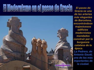 El paseo de Gracia es una de las arterias más elegantes de Barcelona, encontrándose majestuosos edificios  modernistas mandados construir por la burguesía catalana de la época.  La Pedrera, de Antonio Gaudí, uno de los más importantes de la ciudad. El Modernismo en el paseo de Gracia ciudad, con majestuosos  edificios 