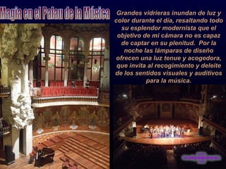 Grandes vidrieras inundan de luz y color durante el día, resaltando todo su esplendor modernista que el objetivo de mi cámara no es capaz de captar en su plenitud.  Por la noche las lámparas de diseño ofrecen una luz tenue y acogedora, que invita al recogimiento y deleite de los sentidos visuales y auditivos para la música. Magia en el Palau de la Música 