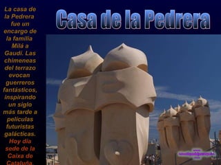 La casa de la Pedrera  fue un encargo de la familia  Milá a Gaudí. Las chimeneas del terrazo evocan  guerreros fantásticos, inspirando un siglo más tarde a películas futuristas galácticas.  Hoy día sede de la Caixa de Cataluña. Casa de la Pedrera 