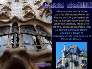 Influenciados por la fiebre parisina del modernismo de finales del XlX y principio del XX, se construyeron edificios públicos, tiendas, mobiliario urbano, casas particulares, etc.   La familia burguesa Batlló  encargó a Gaudí la construcción de esta casa en el Paseo de Gracia.   Casa Batlló 
