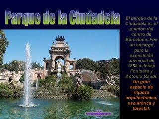 El parque de la Ciudadela es el pulmón del centro de Barcelona. Fue un encargo para la exposición universal de 1888 a Josep Fontsere y Antonio Gaudí. Un gran espacio de riqueza arquitectónica, escultórica y forestal. Parque de la Ciudadela 