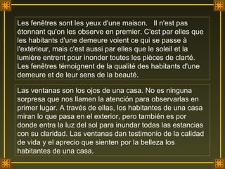 Les fenêtres sont les yeux d'une maison.  Il n'est pas  étonnant qu'on les observe en premier. C'est par elles que les habitants d'une demeure voient ce qui se passe à l'extérieur, mais c'est aussi par elles que le soleil et la lumière entrent pour inonder toutes les pièces de clarté. Les fenêtres témoignent de la qualité des habitants d'une demeure et de leur sens de la beauté. Las ventanas son los ojos de una casa. No es ninguna sorpresa que nos llamen la atención para observarlas en primer lugar. A través de ellas, los habitantes de una casa miran lo que pasa en el exterior, pero también es por donde entra la luz del sol para inundar todas las estancias con su claridad. Las ventanas dan testimonio de la calidad de vida y el aprecio que sienten por la belleza los habitantes de una casa.  . 