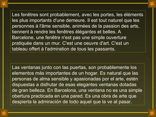 Les fenêtres sont probablement, avec les portes, les éléments les plus importants d'une demeure. Il est tout naturel que les personnes à l'âme sensible, animées de la passion des arts, tiennent à rendre les fenêtres élégantes et belles. A Barcelone, une fenêtre n'est pas une simple ouverture pratiquée dans un mur. C'est une oeuvre d'art. C'est un tableau offert à l'admiration de tous les passants. Las ventanas junto con las puertas, son probablemente los elementos más importantes de un hogar. Es natural que las personas de alma sensible y apasionadas por el arte, estén dispuestas a disfrutar de esas elegantes ventanas dotadas  de gran belleza. En Barcelona, una ventana no es una simple obertura practicada en una pared. Es una obra de arte que despierta la admiración de todo aquel que la ve al pasar.  . 