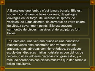 A Barcelone une fenêtre n’est jamais banale. Elle est souvent constituée de baies croisées, de grillages ouvragés en fer forgé, de lucarnes sculptées, de vasistas, de judas discrets, de carreaux en verre coloré, de vitraux savamment peints. Elle est souvent surmontée de pièces massives et de sculptures fort belles. En Barcelona, una ventana nunca es una banalidad. Muchas veces está construída con ventanales de crucería, rejas labradas con hierro forjado, tragaluces esculpidos, discretas mirillas, cristaleras con vidrios de colores, o ricas vidrieras pintadas con gran estilo, y a menudo coronadas con piezas macizas que dan forma a bellas esculturas. . 