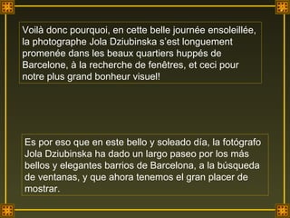 Voilà donc pourquoi, en cette belle journée ensoleillée, la photographe Jola Dziubinska s’est longuement promenée dans les beaux quartiers huppés de Barcelone, à la recherche de fenêtres, et ceci pour notre plus grand bonheur visuel! Es por eso que en este bello y soleado día, la fotógrafo Jola Dziubinska ha dado un largo paseo por los más bellos y elegantes barrios de Barcelona, a la búsqueda de ventanas, y que ahora tenemos el gran placer de mostrar. . 