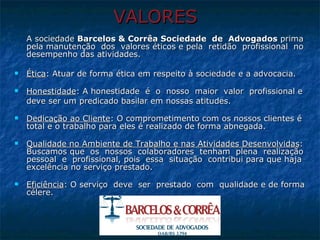VALORES A sociedade  Barcelos & Corrêa Sociedade  de  Advogados  prima  pela manutenção  dos  valores éticos e pela  retidão  profissional  no desempenho das atividades.  Ética : Atuar de forma ética em respeito à sociedade e a advocacia.   Honestidade : A honestidade  é  o  nosso  maior  valor  profissional e  deve ser um predicado basilar em nossas atitudes.    Dedicação ao Cliente : O comprometimento com os nossos clientes é total e o trabalho para eles é realizado de forma abnegada.   Qualidade no Ambiente de Trabalho e nas Atividades Desenvolvidas : Buscamos que  os  nossos  colaboradores  tenham  plena  realização pessoal  e  profissional, pois  essa  situação  contribui para que haja excelência no serviço prestado.  Eficiência : O serviço  deve  ser  prestado  com  qualidade e de forma célere. 
