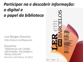 Participar na e descobrir informação:
o digital e
o papel da biblioteca



Luis Borges Gouveia
http://about.me/lbgouveia

Encontro
“Bibliotecas em Linh@:
Informação, Tecnologia e
Novas Leituras”
Barcelos, 9 de Março de 2012
 