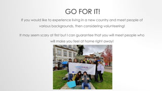 GO FOR IT!
If you would like to experience living in a new country and meet people of
various backgrounds, then considering volunteering!
It may seem scary at first but I can guarantee that you will meet people who
will make you feel at home right away!
 