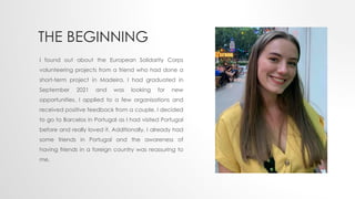 THE BEGINNING
I found out about the European Solidarity Corps
volunteering projects from a friend who had done a
short-term project in Madeira. I had graduated in
September 2021 and was looking for new
opportunities. I applied to a few organisations and
received positive feedback from a couple. I decided
to go to Barcelos in Portugal as I had visited Portugal
before and really loved it. Additionally, I already had
some friends in Portugal and the awareness of
having friends in a foreign country was reassuring to
me.
 