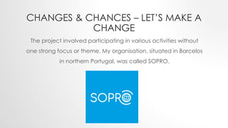 CHANGES & CHANCES – LET’S MAKE A
CHANGE
The project involved participating in various activities without
one strong focus or theme. My organisation, situated in Barcelos
in northern Portugal, was called SOPRO.
 