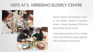 VISITS AT S. VERISSIMO ELDERLY CENTRE
Twice a week I would spend 3 hours
at the elderly centre in Barcelos
where I mostly prepared Christmas
decorations for the centre.
I also played games such as bingo
and sang Christmas carols together
with the elderly at the centre.
 