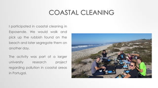COASTAL CLEANING
I participated in coastal cleaning in
Esposende. We would walk and
pick up the rubbish found on the
beach and later segregate them on
another day.
The activity was part of a larger
university research project
regarding pollution in coastal areas
in Portugal.
 