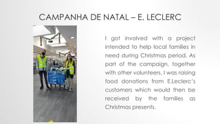 CAMPANHA DE NATAL – E. LECLERC
I got involved with a project
intended to help local families in
need during Christmas period. As
part of the campaign, together
with other volunteers, I was raising
food donations from E.Leclerc’s
customers which would then be
received by the families as
Christmas presents.
 