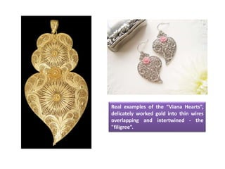 Real examples of the “Viana Hearts”,
delicately worked gold into thin wires
overlapping and intertwined - the
"filigree”.
 