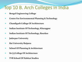 Top 10 B. Arch Colleges in India
 Bengal Engineering College
 Centre For Environmental Planning & Technology
 Chandigarh College Of Architecture
 Indian Institute Of Technology, Kharagpur
 Indian Institute Of Technology, Roorkee
 Jadavpur University
 Rai University Raipura
 School Of Planning & Architecture
 Sir J.J.College Of Architecture
 TVB School Of Habitat Studies
 
