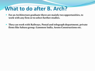 What to do after B. Arch?
 For an Architecture graduate there are mainly two opportunities, to
work with any firm or to select further studies.
 They can work with Railways, Postal and telegraph department, private
firms like Sahara group, Gammon India, Aeons Constructions etc.
 
