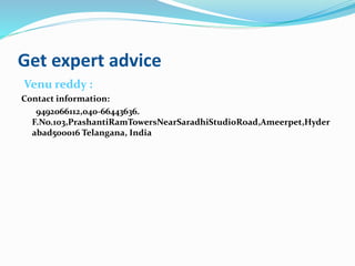 Get expert advice
Venu reddy :
Contact information:
9492066112,040-66443636.
F.No.103,PrashantiRamTowersNearSaradhiStudioRoad,Ameerpet,Hyder
abad500016 Telangana, India
 
