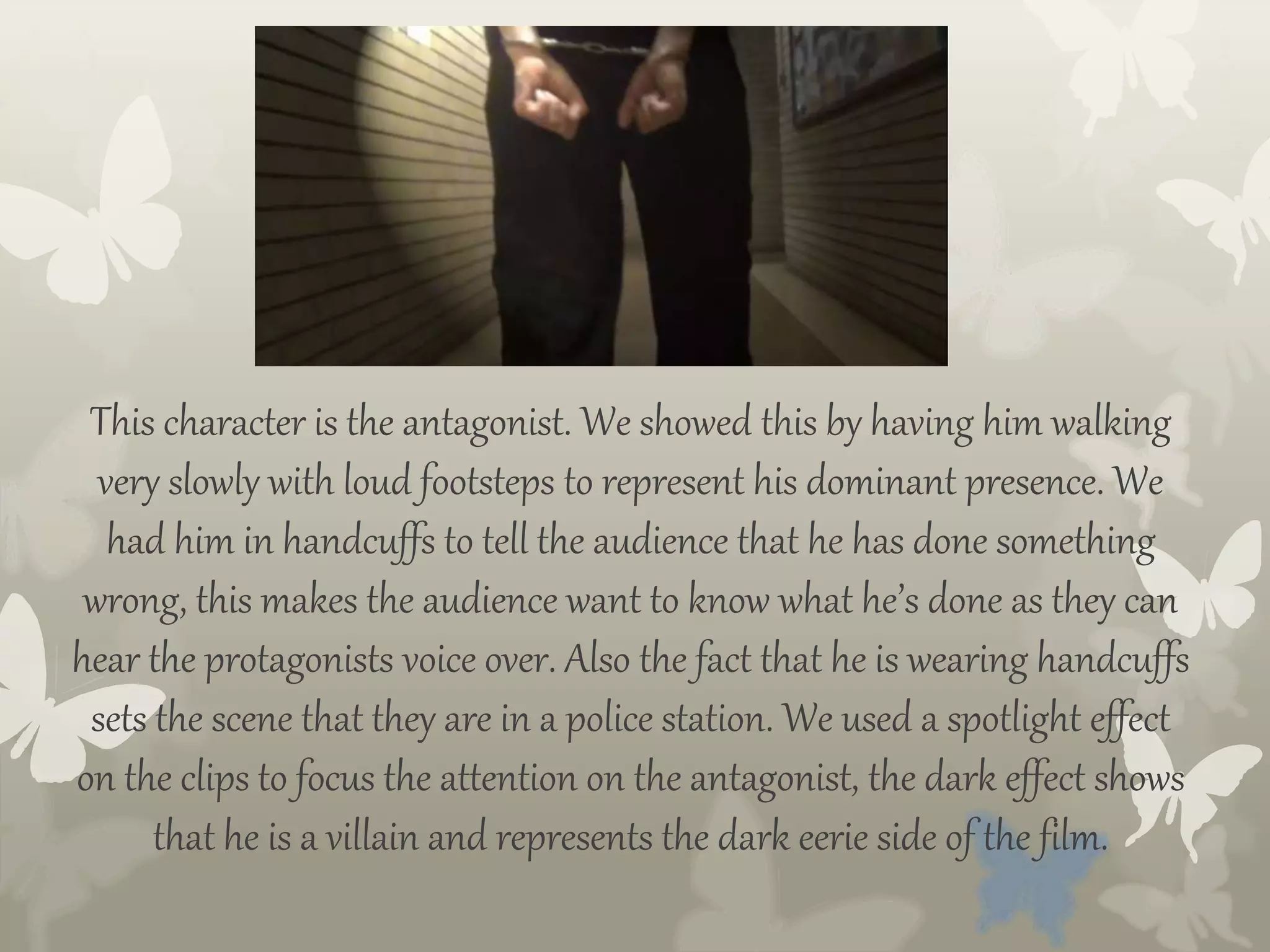 This character is the antagonist. We showed this by having him walking
very slowly with loud footsteps to represent his dominant presence. We
had him in handcuffs to tell the audience that he has done something
wrong, this makes the audience want to know what he’s done as they can
hear the protagonists voice over. Also the fact that he is wearing handcuffs
sets the scene that they are in a police station. We used a spotlight effect
on the clips to focus the attention on the antagonist, the dark effect shows
that he is a villain and represents the dark eerie side of the film.
 