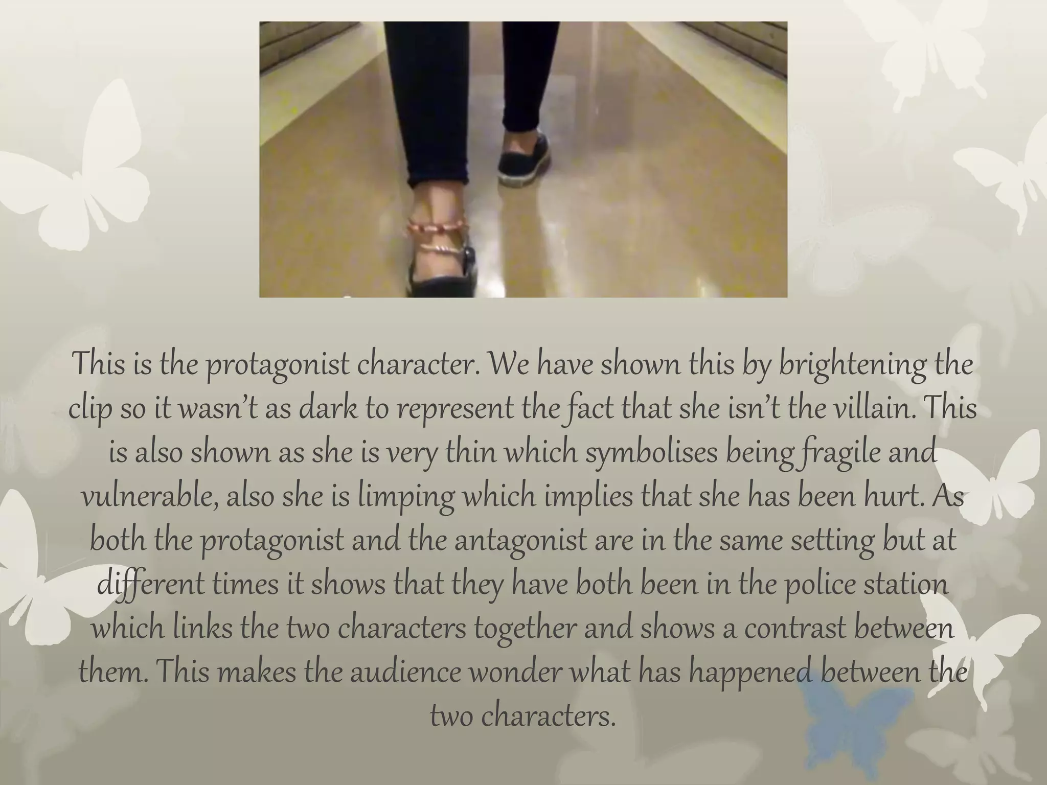 This is the protagonist character. We have shown this by brightening the
clip so it wasn’t as dark to represent the fact that she isn’t the villain. This
is also shown as she is very thin which symbolises being fragile and
vulnerable, also she is limping which implies that she has been hurt. As
both the protagonist and the antagonist are in the same setting but at
different times it shows that they have both been in the police station
which links the two characters together and shows a contrast between
them. This makes the audience wonder what has happened between the
two characters.
 