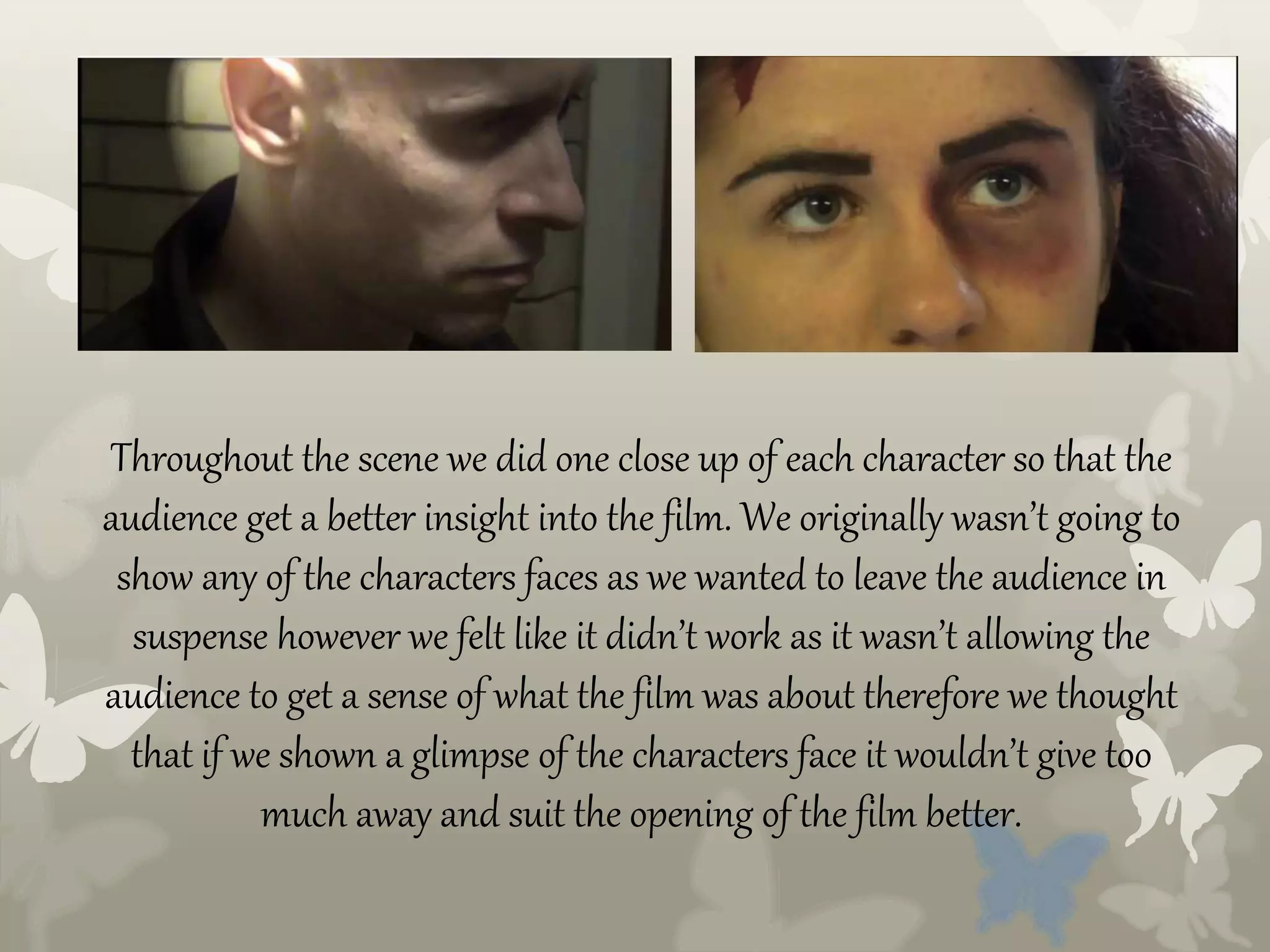 Throughout the scene we did one close up of each character so that the
audience get a better insight into the film. We originally wasn’t going to
show any of the characters faces as we wanted to leave the audience in
suspense however we felt like it didn’t work as it wasn’t allowing the
audience to get a sense of what the film was about therefore we thought
that if we shown a glimpse of the characters face it wouldn’t give too
much away and suit the opening of the film better.
 