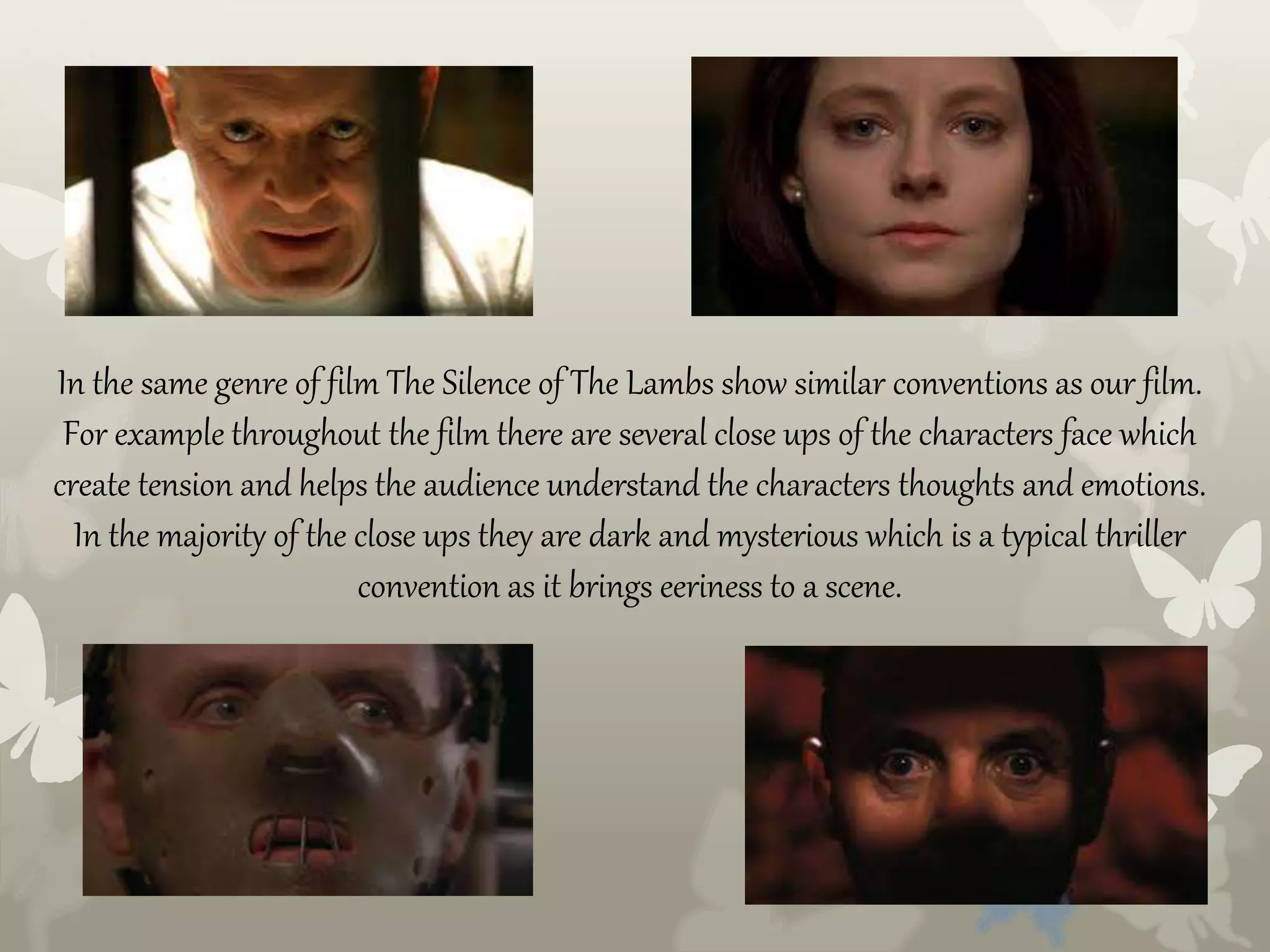 In the same genre of film The Silence of The Lambs show similar conventions as our film.
For example throughout the film there are several close ups of the characters face which
create tension and helps the audience understand the characters thoughts and emotions.
In the majority of the close ups they are dark and mysterious which is a typical thriller
convention as it brings eeriness to a scene.
 