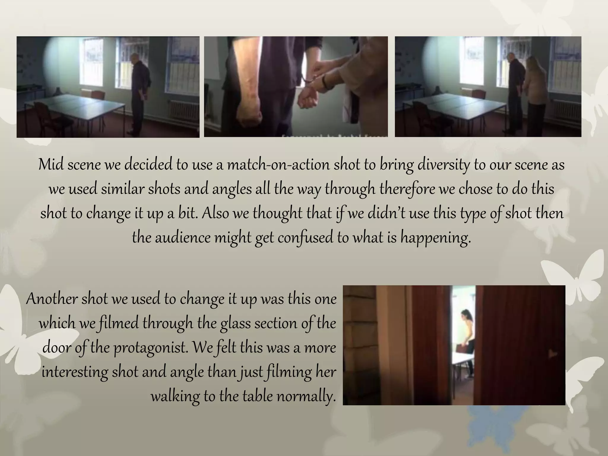 Mid scene we decided to use a match-on-action shot to bring diversity to our scene as
we used similar shots and angles all the way through therefore we chose to do this
shot to change it up a bit. Also we thought that if we didn’t use this type of shot then
the audience might get confused to what is happening.
Another shot we used to change it up was this one
which we filmed through the glass section of the
door of the protagonist. We felt this was a more
interesting shot and angle than just filming her
walking to the table normally.
 