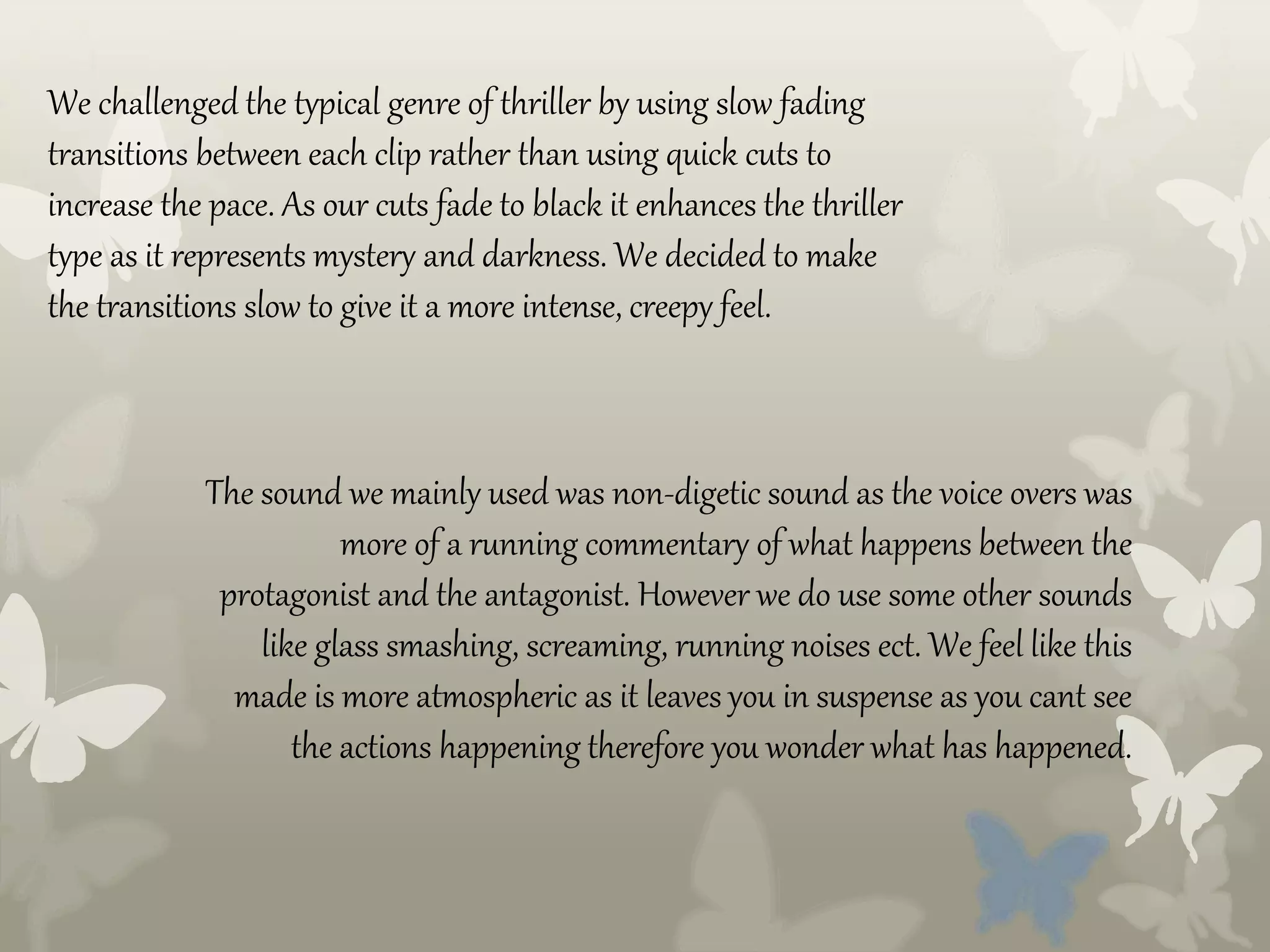 We challenged the typical genre of thriller by using slow fading
transitions between each clip rather than using quick cuts to
increase the pace. As our cuts fade to black it enhances the thriller
type as it represents mystery and darkness. We decided to make
the transitions slow to give it a more intense, creepy feel.
The sound we mainly used was non-digetic sound as the voice overs was
more of a running commentary of what happens between the
protagonist and the antagonist. However we do use some other sounds
like glass smashing, screaming, running noises ect. We feel like this
made is more atmospheric as it leaves you in suspense as you cant see
the actions happening therefore you wonder what has happened.
 