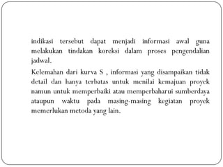 indikasi tersebut dapat menjadi informasi awal guna
melakukan tindakan koreksi dalam proses pengendalian
jadwal.
Kelemahan dari kurva S , informasi yang disampaikan tidak
detail dan hanya terbatas untuk menilai kemajuan proyek
namun untuk memperbaiki atau memperbaharui sumberdaya
ataupun waktu pada masing-masing kegiatan proyek
memerlukan metoda yang lain.
 
