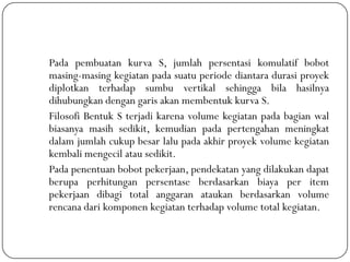 Pada pembuatan kurva S, jumlah persentasi komulatif bobot
masing-masing kegiatan pada suatu periode diantara durasi proyek
diplotkan terhadap sumbu vertikal sehingga bila hasilnya
dihubungkan dengan garis akan membentuk kurva S.
Filosofi Bentuk S terjadi karena volume kegiatan pada bagian wal
biasanya masih sedikit, kemudian pada pertengahan meningkat
dalam jumlah cukup besar lalu pada akhir proyek volume kegiatan
kembali mengecil atau sedikit.
Pada penentuan bobot pekerjaan, pendekatan yang dilakukan dapat
berupa perhitungan persentase berdasarkan biaya per item
pekerjaan dibagi total anggaran ataukan berdasarkan volume
rencana dari komponen kegiatan terhadap volume total kegiatan.
 