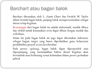Barchart atau bagan balok
Barchart ditemukan oleh L. Gantt Chart dan Fredick W. Taylor
dalam bentuk bagan balok, panjang balok mempresentasikan sebagai
durasi setiap kegiatan.
Keuntungan dari bagan balok ini adalah imformatif, mudah dibaca
dan efektif untuk komunikasi serta dapat dibuat dengan mudah dan
sederhana.
Selain itu pada bagan balok ini juga dapat ditentukan milestone
sebagai bagian target yang harus diperhatikan guna kelancaran
produktifitas proyek secara keseluruhan
Pada proses updating, bagan balok dapat diperpendek atau
diperpanjang, yang menunjukkan bahwa durasi kegiatan akan
bertambah atau berkurang sesuai kebutuhan dalam proses perbaikan
jadwal
 