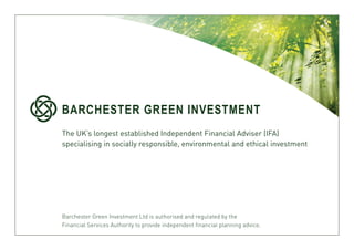 BARCHESTER GREEN INVESTMENT
The UK’s longest established Independent Financial Adviser (IFA)
specialising in socially responsible, environmental and ethical investment




Barchester Green Investment Ltd is authorised and regulated by the
Financial Services Authority to provide independent financial planning advice.
 