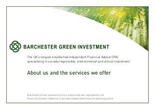 The UK’s longest established Independent Financial Adviser (IFA) 
specialising in socially responsible, environmental and ethical investment 
About us and the services we offer 
Barchester Green Investment Ltd is authorised and regulated by the 
Financial Conduct Authority to provide independent financial planning advice. 
 
