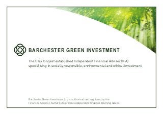 BARCHESTER GREEN INVESTMENT
The UK’s longest established Independent Financial Adviser (IFA)
specialising in socially responsible, environmental and ethical investment




Barchester Green Investment Ltd is authorised and regulated by the
Financial Services Authority to provide independent financial planning advice.
 