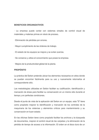 BENEFICIOS ORGANIZATIVOS
· La empresa puede contar con sistemas simples de control visual de
materiales y materias primas en stock de proceso.
· Eliminación de pérdidas por errores.
· Mayor cumplimiento de las órdenes de trabajo.
· El estado de los equipos se mejora y se evitan averías.
· Se conserva y utiliza el conocimiento que posee la empresa.
· Mejora de la productividad global de la planta.
PROPÓSITO
La práctica del Seiton pretende ubicar los elementos necesarios en sitios donde
se puedan encontrar fácilmente para su uso y nuevamente retornarlos al
correspondiente sitio.
Las metodologías utilizadas en Seiton facilitan su codificación, identificación y
marcación de áreas para facilitar su conservación en un mismo sitio durante el
tiempo y en perfectas condiciones.
Desde el punto de vista de la aplicación del Seiton en un equipo, esta "S" tiene
como propósito mejorar la identificación y marcación de los controles de la
maquinaria de los sistemas y elementos críticos para mantenimiento y su
conservación en buen estado.
En las oficinas Seiton tiene como propósito facilitar los archivos y la búsqueda
de documentos, mejorar el control visual de las carpetas y la eliminación de la
pérdida de tiempo de acceso a la información. El orden en el disco duro de un

 