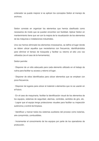 ordenador se puede mejorar si se aplican los conceptos Seiton al manejo de
archivos.

Seiton consiste en organizar los elementos que hemos clasificado como
necesarios de modo que se puedan encontrar con facilidad. Aplicar Seiton en
mantenimiento tiene que ver con la mejora de la visualización de los elementos
de las máquinas e instalaciones industriales.
Una vez hemos eliminado los elementos innecesarios, se define el lugar donde
se deben ubicar aquellos que necesitamos con frecuencia, identificándolos
para eliminar el tiempo de búsqueda y facilitar su retorno al sitio una vez
utilizados (es el caso de la herramienta).
Seiton permite:
· Disponer de un sitio adecuado para cada elemento utilizado en el trabajo de
rutina para facilitar su acceso y retorno al lugar.
· Disponer de sitios identificados para ubicar elementos que se emplean con
poca frecuencia.
· Disponer de lugares para ubicar el material o elementos que no se usarán en
el futuro.
· En el caso de maquinaria, facilitar la identificación visual de los elementos de
los equipos, sistemas de seguridad, alarmas, controles, sentidos de giro, etc.
· Lograr que el equipo tenga protecciones visuales para facilitar su inspección
autónoma y control de limpieza.
· Identificar y marcar todos los sistemas auxiliares del proceso como tuberías,
aire comprimido, combustibles.
· Incrementar el conocimiento de los equipos por parte de los operadores de
producción.

 