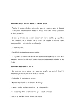 BENEFICIOS DEL SEITON PARA EL TRABAJADOR
· Facilita el acceso rápido a elementos que se requieren para el trabajo
· Se mejora la información en el sitio de trabajo para evitar errores y acciones
de riesgo potencial.
· El aseo y limpieza se pueden realizar con mayor facilidad y seguridad.
· La presentación y estética de la planta se mejora, comunica orden,
responsabilidad y compromiso con el trabajo.
· Se libera espacio.
· El ambiente de trabajo es más agradable.
· La seguridad se incrementa debido a la demarcación de todos los sitios de la
planta y a la utilización de protecciones transparentes especialmente los de alto
riesgo.
BENEFICIOS ORGANIZATIVOS
· La empresa puede contar con sistemas simples de control visual de
materiales y materias primas en stock de proceso.
· Eliminación de pérdidas por errores.
· Mayor cumplimiento de las órdenes de trabajo.
· El estado de los equipos se mejora y se evitan averías.
· Se conserva y utiliza el conocimiento que posee la empresa.
· Mejora de la productividad global de la planta.

 