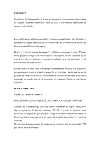 PROPÓSITO
La práctica del Seiton pretende ubicar los elementos necesarios en sitios donde
se puedan encontrar fácilmente para su uso y nuevamente retornarlos al
correspondiente sitio.

Las metodologías utilizadas en Seiton facilitan su codificación, identificación y
marcación de áreas para facilitar su conservación en un mismo sitio durante el
tiempo y en perfectas condiciones.
Desde el punto de vista de la aplicación del Seiton en un equipo, esta "S" tiene
como propósito mejorar la identificación y marcación de los controles de la
maquinaria de los sistemas y elementos críticos para mantenimiento y su
conservación en buen estado.
En las oficinas Seiton tiene como propósito facilitar los archivos y la búsqueda
de documentos, mejorar el control visual de las carpetas y la eliminación de la
pérdida de tiempo de acceso a la información. El orden en el disco duro de un
ordenador se puede mejorar si se aplican los conceptos Seiton al manejo de
archivos.
QUÉ ES SEIKETSU?
SEIKETSU - ESTANDARIZAR
PRESERVAR ALTOS NIVELES DE ORGANIZACIÓN, ORDEN Y LIMPIEZA
Seiketsu es la metodología que nos permite mantener los logros alcanzados
con la aplicación de las tres primeras "S". Si no existe un proceso para
conservar los logros, es posible que el lugar de trabajo nuevamente llegue a
tener elementos innecesarios y se pierda la limpieza alcanzada con nuestras
acciones.
Un operario de una empresa de productos de consumo que ha practicado TPM
por varios años manifiesta:

 