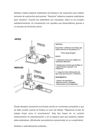 Seiketsu implica elaborar estándares de limpieza y de inspección para realizar
acciones de autocontrol permanente. "Nosotros" debemos preparar estándares
para nosotros". Cuando los estándares son impuestos, estos no se cumplen
satisfactoriamente, en comparación con aquellos que desarrollamos gracias a
un proceso de formación previo.

Desde décadas conocemos el principio escrito en numerosas compañías y que
se debe cumplir cuando se finaliza un turno de trabajo: "Dejaremos el sitio de
trabajo limpio como lo encontramos". Este tipo frases sin un correcto
entrenamiento en estandarización y sin el espacio para que podamos realizar
estos estándares, difícilmente nos podremos comprometer en su cumplimiento.
Seiketsu o estandarización pretende...

 