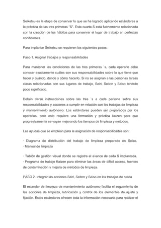 Seiketsu es la etapa de conservar lo que se ha logrado aplicando estándares a
la práctica de las tres primeras "S". Esta cuarta S está fuertemente relacionada
con la creación de los hábitos para conservar el lugar de trabajo en perfectas
condiciones.
Para implantar Seiketsu se requieren los siguientes pasos:
Paso 1. Asignar trabajos y responsabilidades
Para mantener las condiciones de las tres primeras `s, cada operario debe
conocer exactamente cuáles son sus responsabilidades sobre lo que tiene que
hacer y cuándo, dónde y cómo hacerlo. Si no se asignan a las personas tareas
claras relacionadas con sus lugares de trabajo, Seiri, Seiton y Seiso tendrán
poco significado.
Deben darse instrucciones sobre las tres `s a cada persona sobre sus
responsabilidades y acciones a cumplir en relación con los trabajos de limpieza
y mantenimiento autónomo. Los estándares pueden ser preparados por los
operarios, pero esto requiere una formación y práctica kaizen para que
progresivamente se vayan mejorando los tiempos de limpieza y métodos.
Las ayudas que se emplean para la asignación de responsabilidades son:
· Diagrama de distribución del trabajo de limpieza preparado en Seiso.
· Manual de limpieza
· Tablón de gestión visual donde se registra el avance de cada S implantada.
· Programa de trabajo Kaizen para eliminar las áreas de difícil acceso, fuentes
de contaminación y mejora de métodos de limpieza.
PASO 2. Integrar las acciones Seiri, Seiton y Seiso en los trabajos de rutina
El estandar de limpieza de mantenimiento autónomo facilita el seguimiento de
las acciones de limpieza, lubricación y control de los elementos de ajuste y
fijación. Estos estándares ofrecen toda la información necesaria para realizar el

 